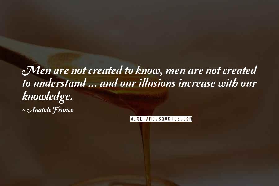 Anatole France Quotes: Men are not created to know, men are not created to understand ... and our illusions increase with our knowledge.