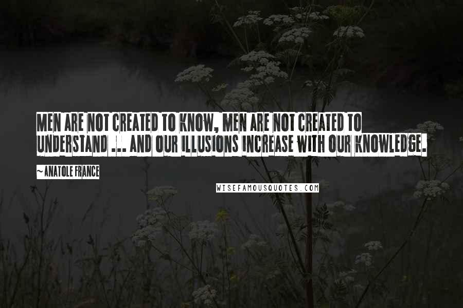 Anatole France Quotes: Men are not created to know, men are not created to understand ... and our illusions increase with our knowledge.