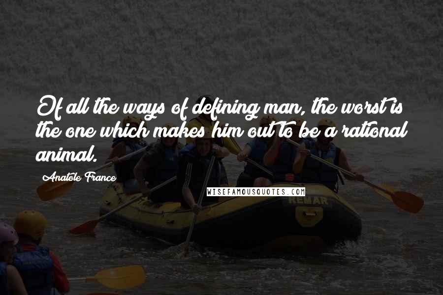 Anatole France Quotes: Of all the ways of defining man, the worst is the one which makes him out to be a rational animal.