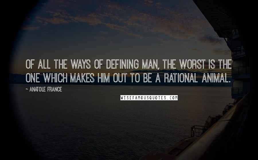 Anatole France Quotes: Of all the ways of defining man, the worst is the one which makes him out to be a rational animal.