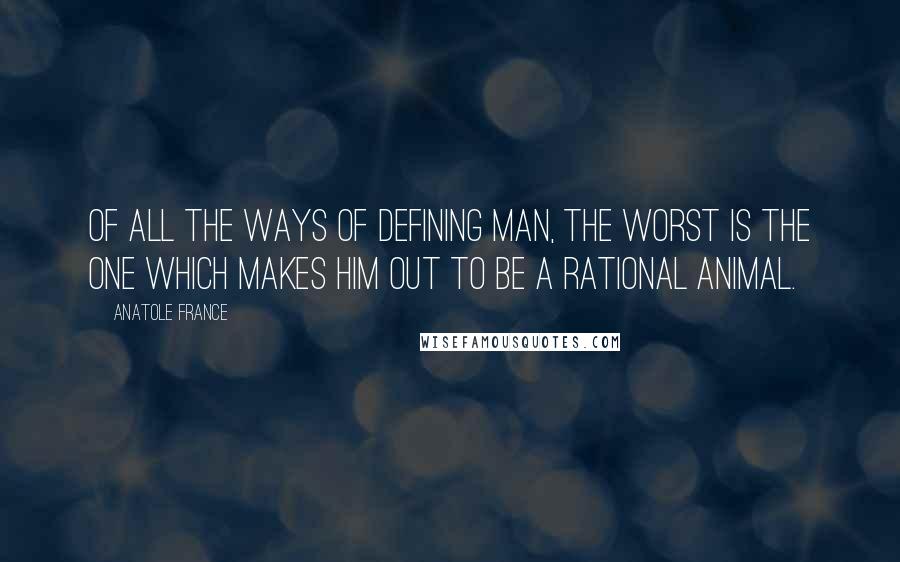 Anatole France Quotes: Of all the ways of defining man, the worst is the one which makes him out to be a rational animal.