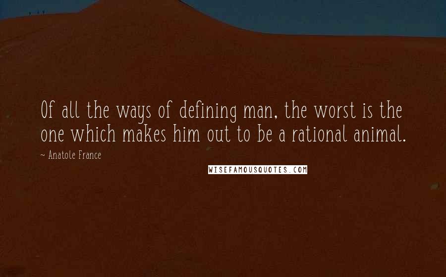 Anatole France Quotes: Of all the ways of defining man, the worst is the one which makes him out to be a rational animal.