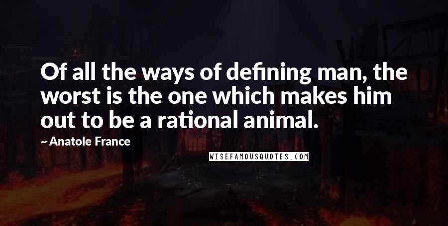 Anatole France Quotes: Of all the ways of defining man, the worst is the one which makes him out to be a rational animal.