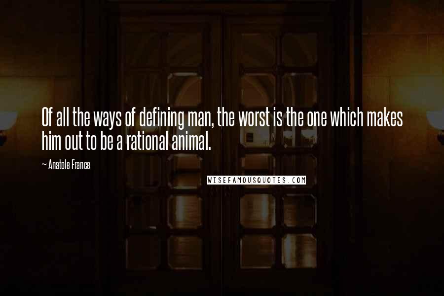 Anatole France Quotes: Of all the ways of defining man, the worst is the one which makes him out to be a rational animal.