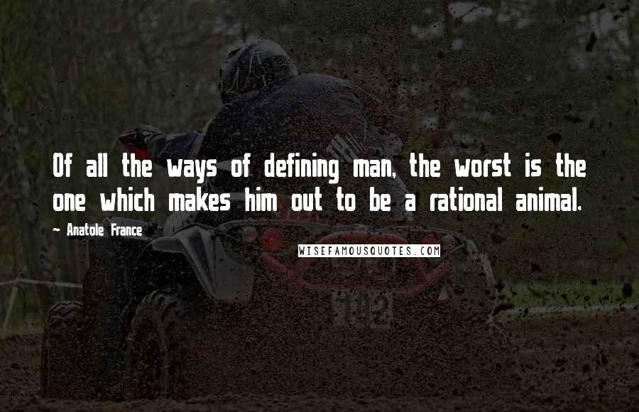 Anatole France Quotes: Of all the ways of defining man, the worst is the one which makes him out to be a rational animal.