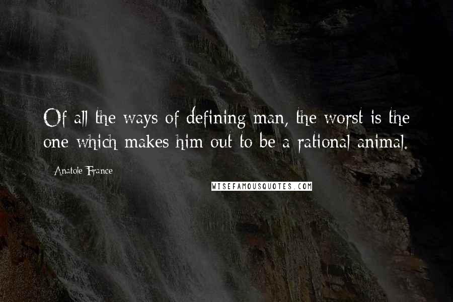 Anatole France Quotes: Of all the ways of defining man, the worst is the one which makes him out to be a rational animal.