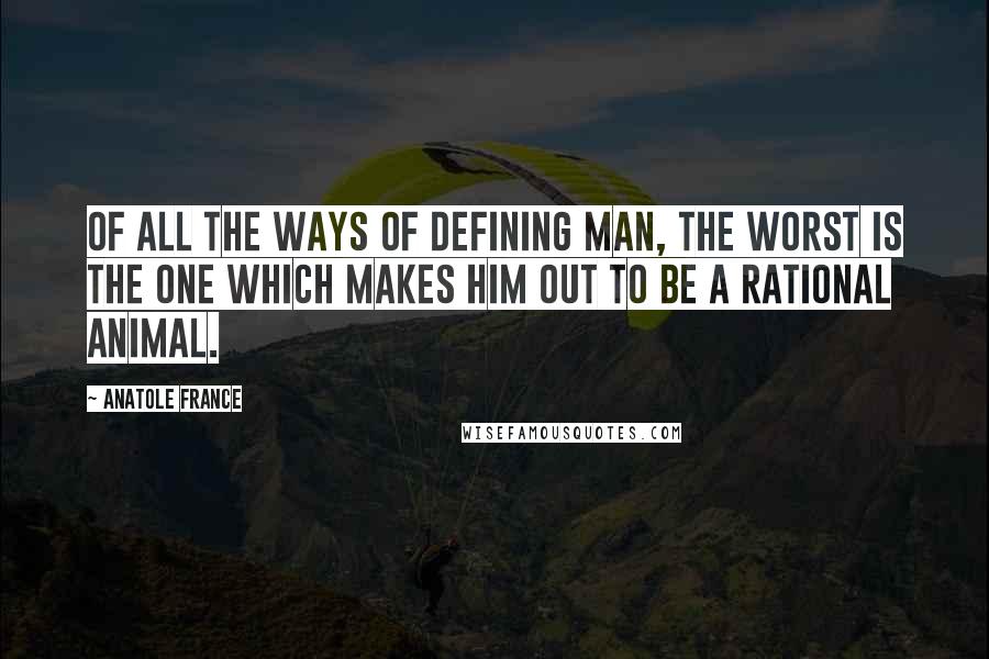 Anatole France Quotes: Of all the ways of defining man, the worst is the one which makes him out to be a rational animal.