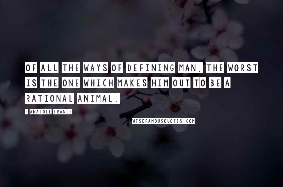 Anatole France Quotes: Of all the ways of defining man, the worst is the one which makes him out to be a rational animal.