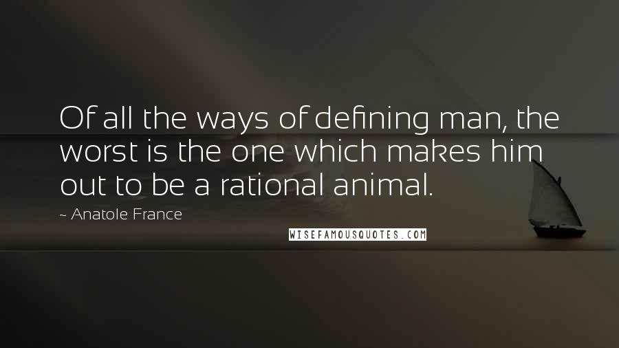 Anatole France Quotes: Of all the ways of defining man, the worst is the one which makes him out to be a rational animal.