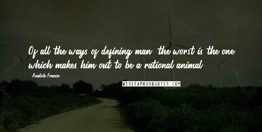 Anatole France Quotes: Of all the ways of defining man, the worst is the one which makes him out to be a rational animal.