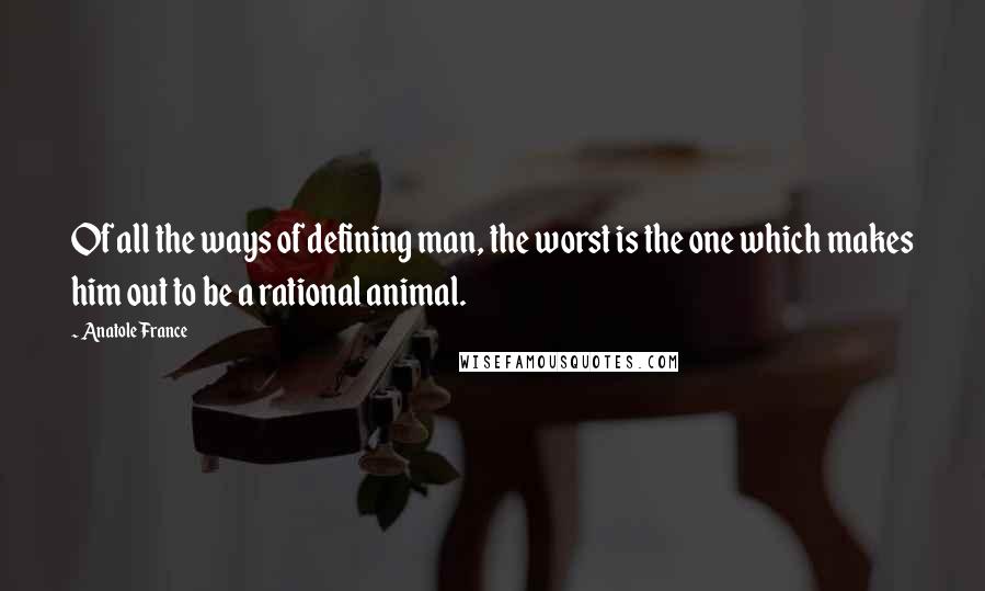 Anatole France Quotes: Of all the ways of defining man, the worst is the one which makes him out to be a rational animal.