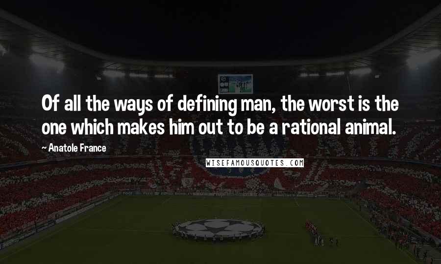 Anatole France Quotes: Of all the ways of defining man, the worst is the one which makes him out to be a rational animal.