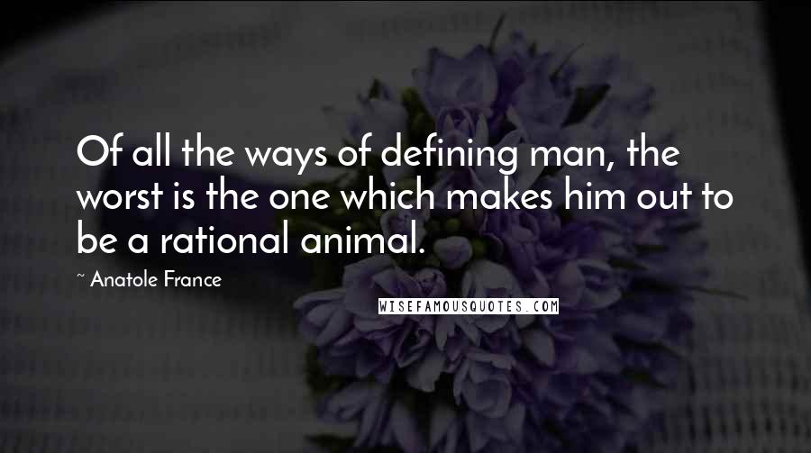 Anatole France Quotes: Of all the ways of defining man, the worst is the one which makes him out to be a rational animal.