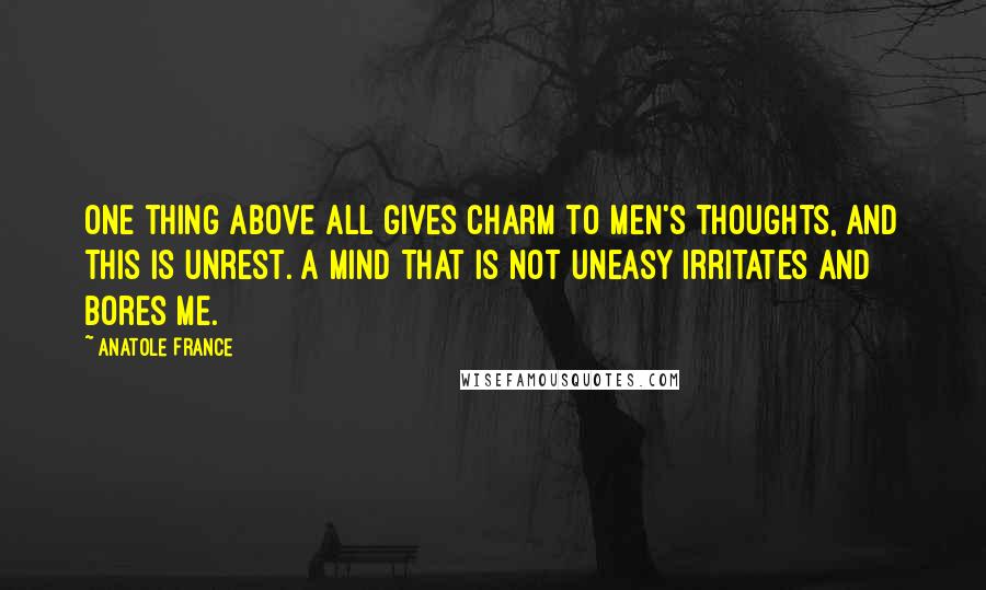 Anatole France Quotes: One thing above all gives charm to men's thoughts, and this is unrest. A mind that is not uneasy irritates and bores me.