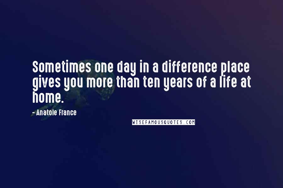 Anatole France Quotes: Sometimes one day in a difference place gives you more than ten years of a life at home.