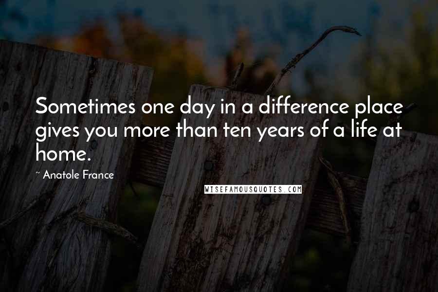 Anatole France Quotes: Sometimes one day in a difference place gives you more than ten years of a life at home.