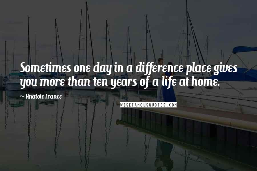 Anatole France Quotes: Sometimes one day in a difference place gives you more than ten years of a life at home.