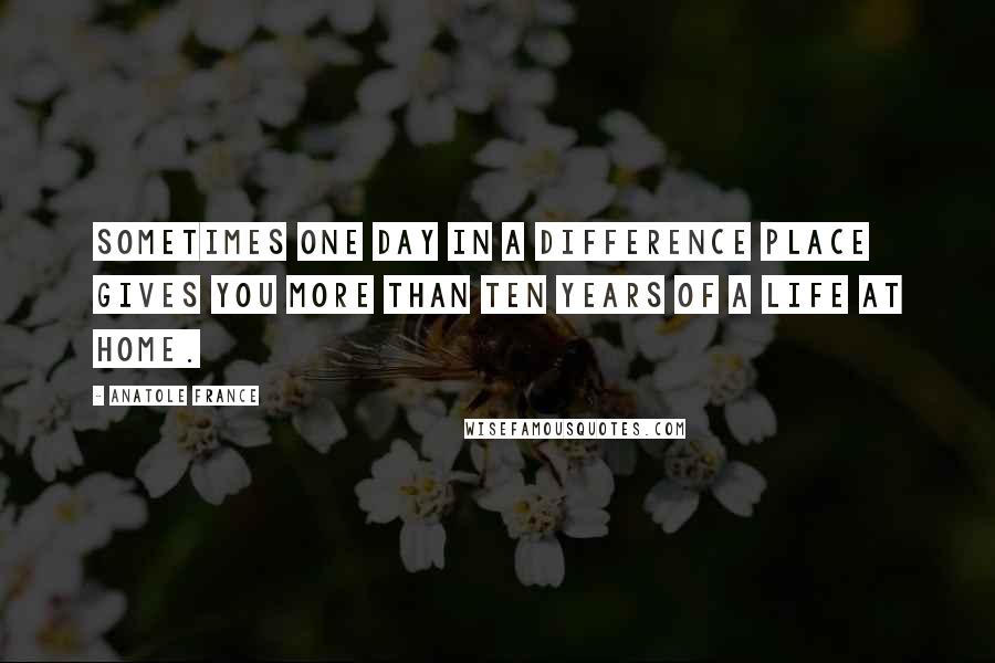Anatole France Quotes: Sometimes one day in a difference place gives you more than ten years of a life at home.
