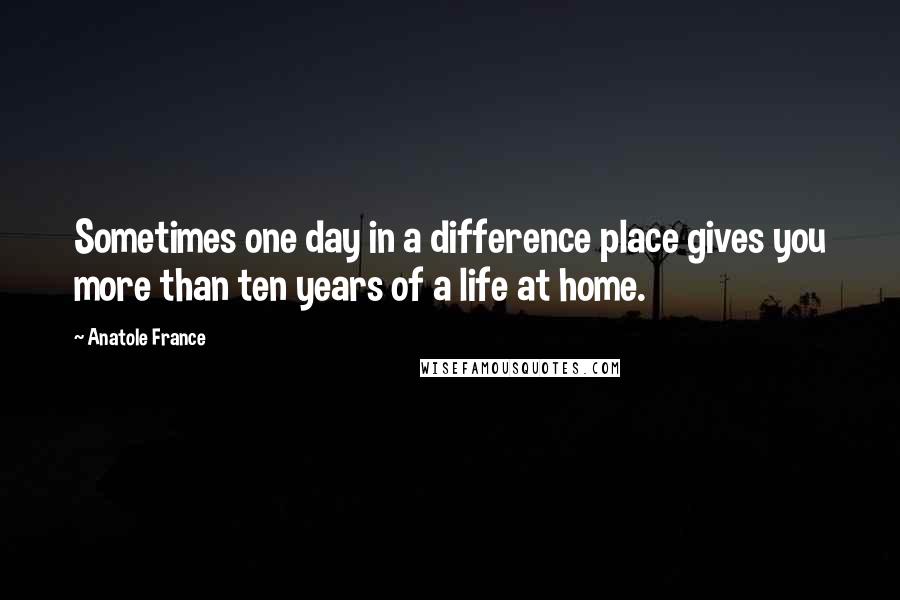 Anatole France Quotes: Sometimes one day in a difference place gives you more than ten years of a life at home.