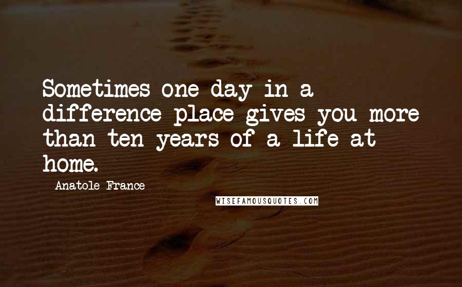 Anatole France Quotes: Sometimes one day in a difference place gives you more than ten years of a life at home.