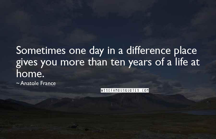 Anatole France Quotes: Sometimes one day in a difference place gives you more than ten years of a life at home.
