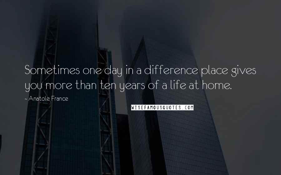 Anatole France Quotes: Sometimes one day in a difference place gives you more than ten years of a life at home.