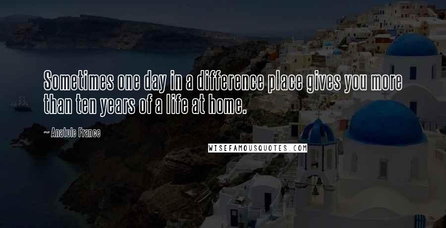 Anatole France Quotes: Sometimes one day in a difference place gives you more than ten years of a life at home.
