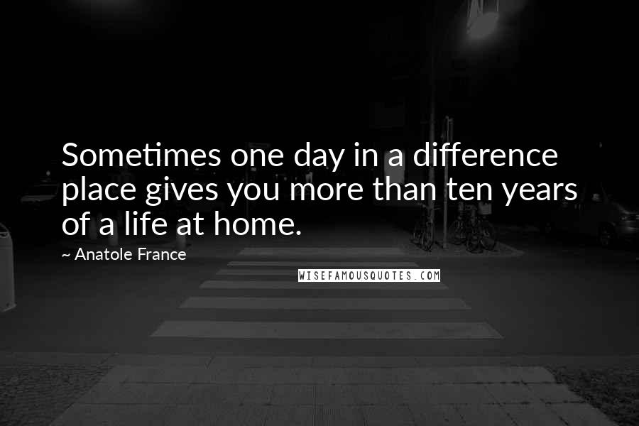 Anatole France Quotes: Sometimes one day in a difference place gives you more than ten years of a life at home.