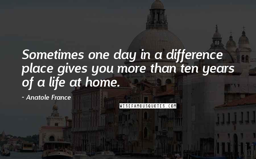 Anatole France Quotes: Sometimes one day in a difference place gives you more than ten years of a life at home.