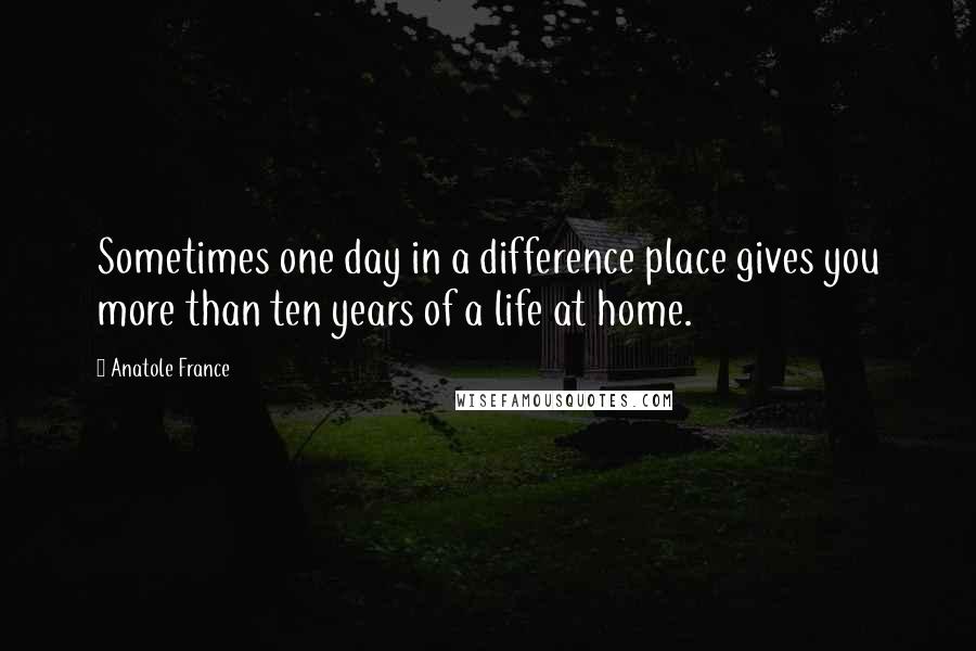 Anatole France Quotes: Sometimes one day in a difference place gives you more than ten years of a life at home.