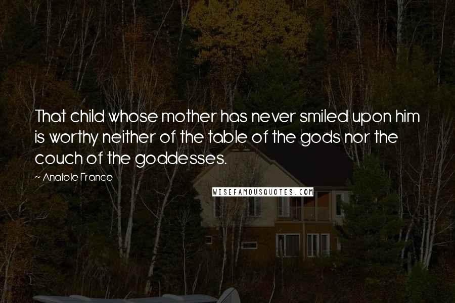 Anatole France Quotes: That child whose mother has never smiled upon him is worthy neither of the table of the gods nor the couch of the goddesses.