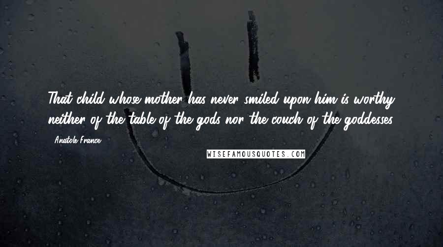 Anatole France Quotes: That child whose mother has never smiled upon him is worthy neither of the table of the gods nor the couch of the goddesses.