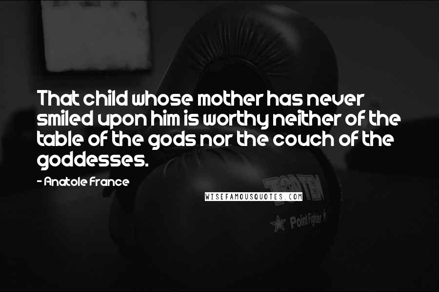 Anatole France Quotes: That child whose mother has never smiled upon him is worthy neither of the table of the gods nor the couch of the goddesses.