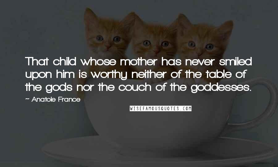 Anatole France Quotes: That child whose mother has never smiled upon him is worthy neither of the table of the gods nor the couch of the goddesses.
