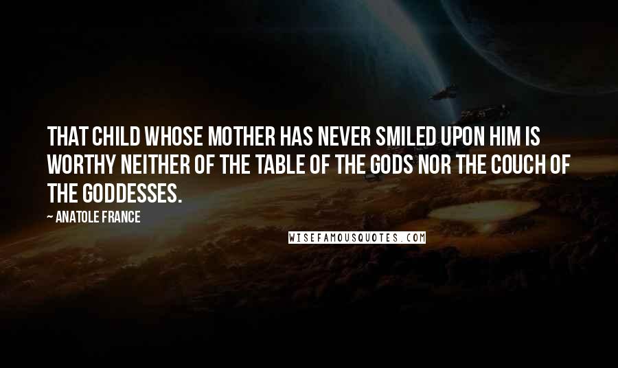 Anatole France Quotes: That child whose mother has never smiled upon him is worthy neither of the table of the gods nor the couch of the goddesses.