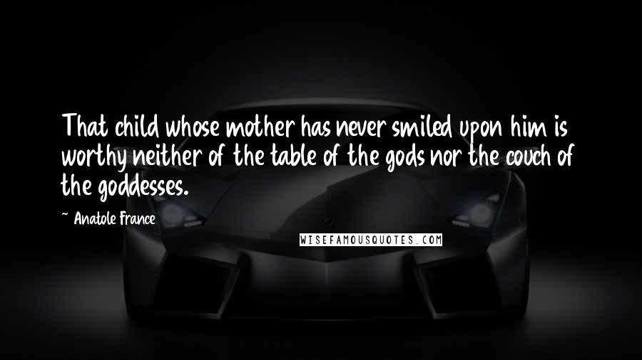 Anatole France Quotes: That child whose mother has never smiled upon him is worthy neither of the table of the gods nor the couch of the goddesses.