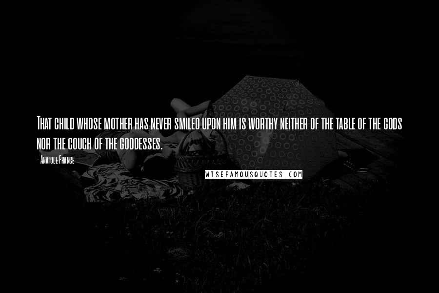 Anatole France Quotes: That child whose mother has never smiled upon him is worthy neither of the table of the gods nor the couch of the goddesses.