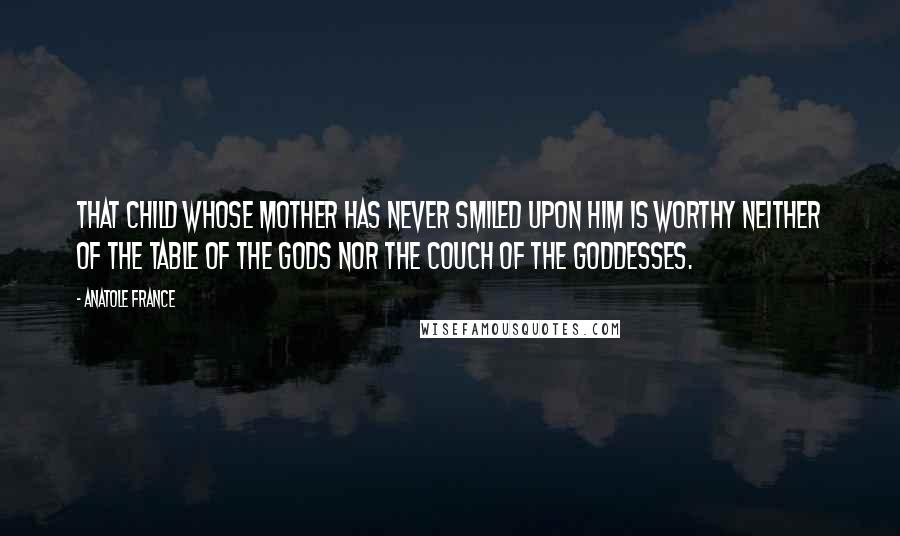 Anatole France Quotes: That child whose mother has never smiled upon him is worthy neither of the table of the gods nor the couch of the goddesses.