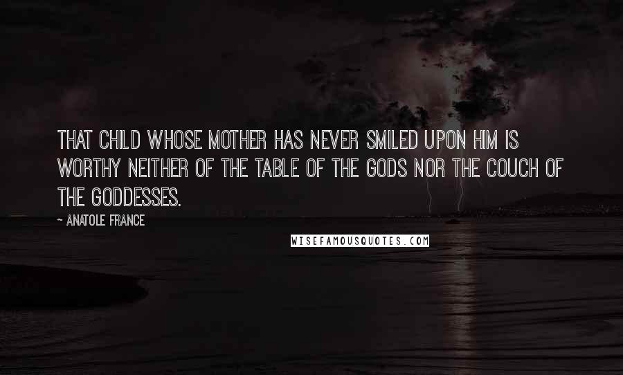 Anatole France Quotes: That child whose mother has never smiled upon him is worthy neither of the table of the gods nor the couch of the goddesses.