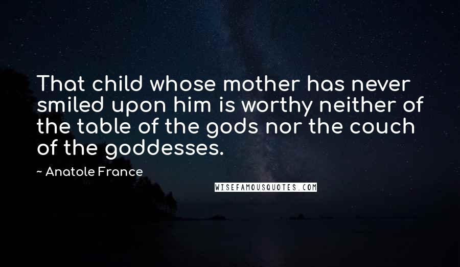 Anatole France Quotes: That child whose mother has never smiled upon him is worthy neither of the table of the gods nor the couch of the goddesses.