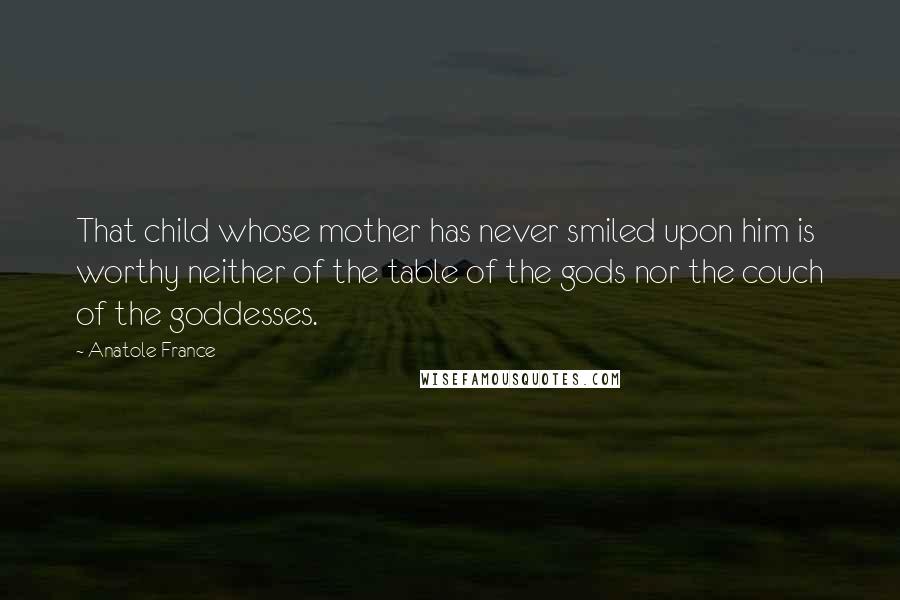 Anatole France Quotes: That child whose mother has never smiled upon him is worthy neither of the table of the gods nor the couch of the goddesses.