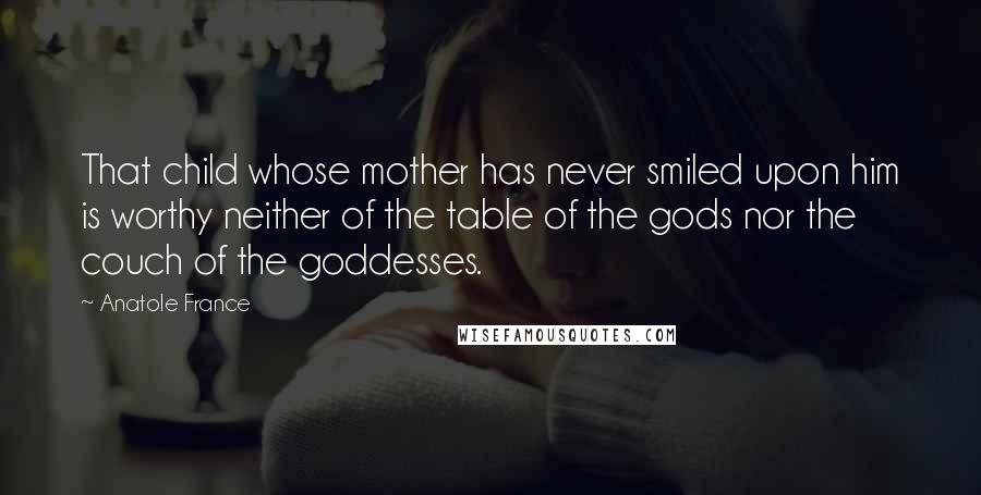 Anatole France Quotes: That child whose mother has never smiled upon him is worthy neither of the table of the gods nor the couch of the goddesses.