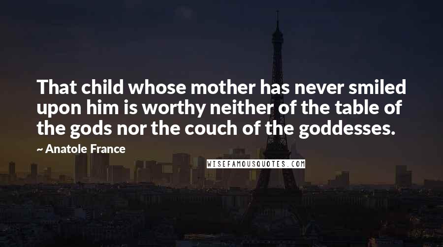 Anatole France Quotes: That child whose mother has never smiled upon him is worthy neither of the table of the gods nor the couch of the goddesses.