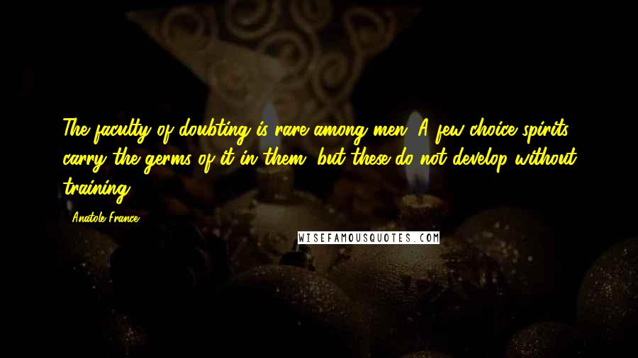 Anatole France Quotes: The faculty of doubting is rare among men. A few choice spirits carry the germs of it in them, but these do not develop without training.