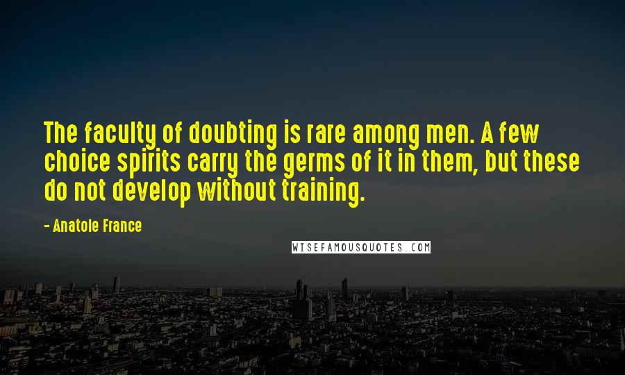 Anatole France Quotes: The faculty of doubting is rare among men. A few choice spirits carry the germs of it in them, but these do not develop without training.