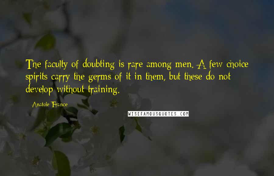 Anatole France Quotes: The faculty of doubting is rare among men. A few choice spirits carry the germs of it in them, but these do not develop without training.
