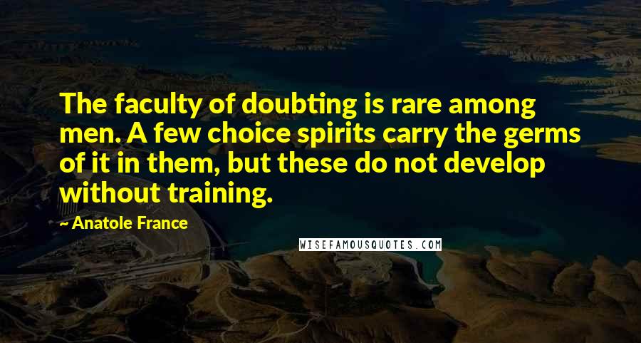 Anatole France Quotes: The faculty of doubting is rare among men. A few choice spirits carry the germs of it in them, but these do not develop without training.
