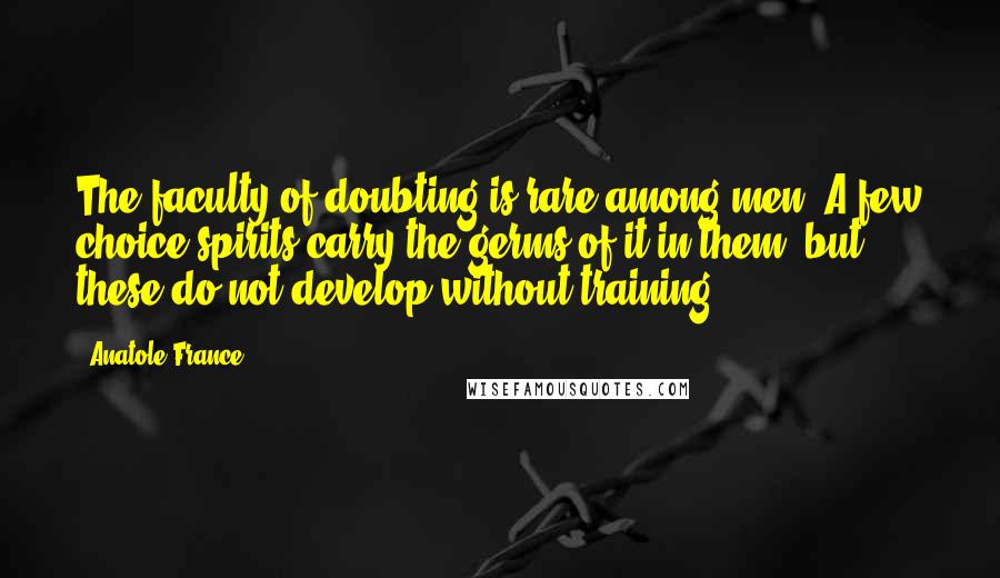 Anatole France Quotes: The faculty of doubting is rare among men. A few choice spirits carry the germs of it in them, but these do not develop without training.