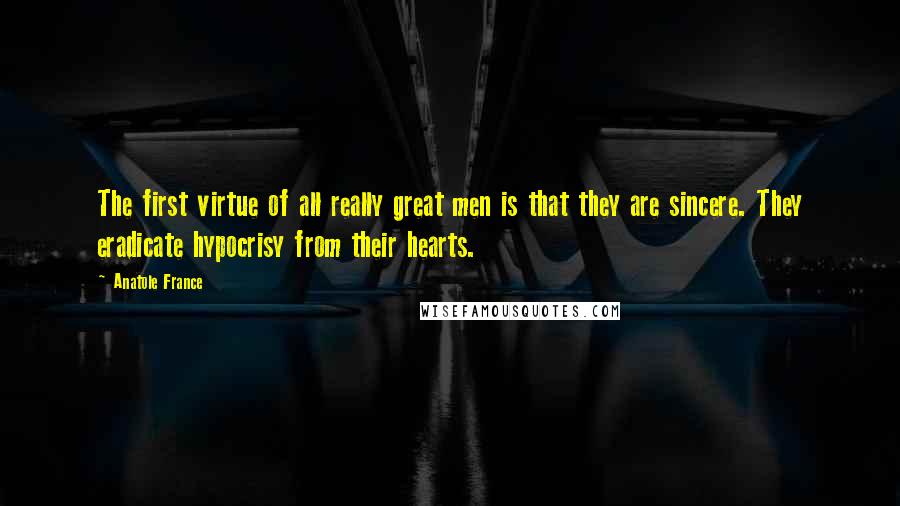 Anatole France Quotes: The first virtue of all really great men is that they are sincere. They eradicate hypocrisy from their hearts.