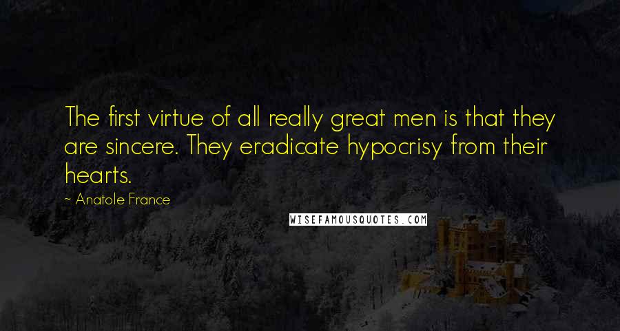 Anatole France Quotes: The first virtue of all really great men is that they are sincere. They eradicate hypocrisy from their hearts.
